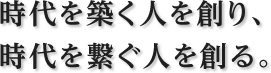 時代を築く人を創り、時代を繋ぐ人を創る。